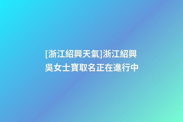 [浙江紹興天氣]浙江紹興吳女士寶取名正在進行中-第1張-公司起名-玄機派
